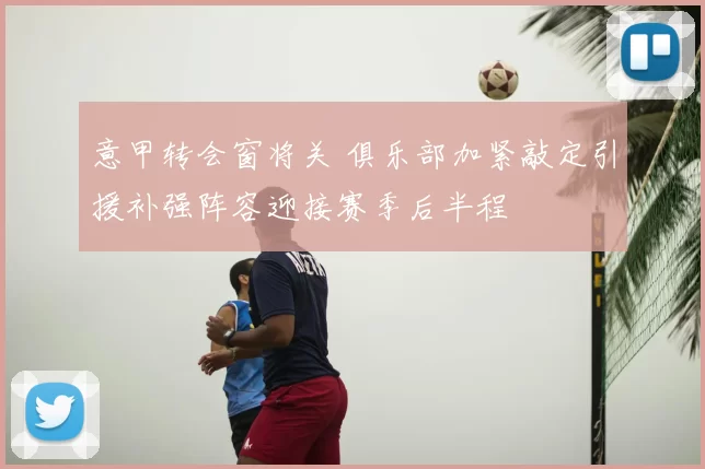 意甲转会窗将关 俱乐部加紧敲定引援补强阵容迎接赛季后半程