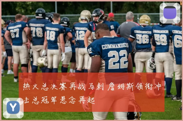 热火总决赛再战马刺 詹姆斯领衔冲击总冠军悬念再起