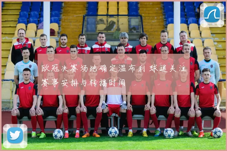 欧冠决赛场地确定温布利 球迷关注赛事安排与转播时间