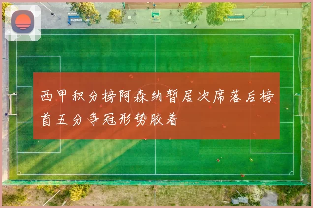 西甲积分榜阿森纳暂居次席落后榜首五分争冠形势胶着