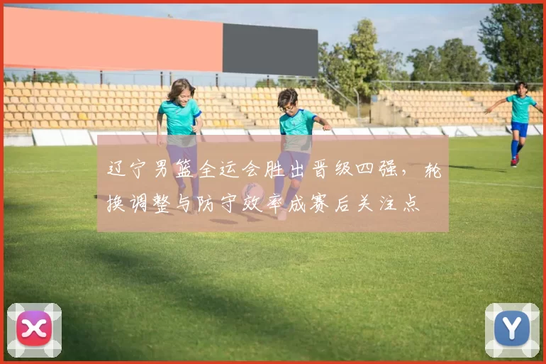 辽宁男篮全运会胜出晋级四强，轮换调整与防守效率成赛后关注点