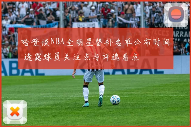 哈登谈NBA全明星替补名单公布时间 透露球员关注点与评选看点