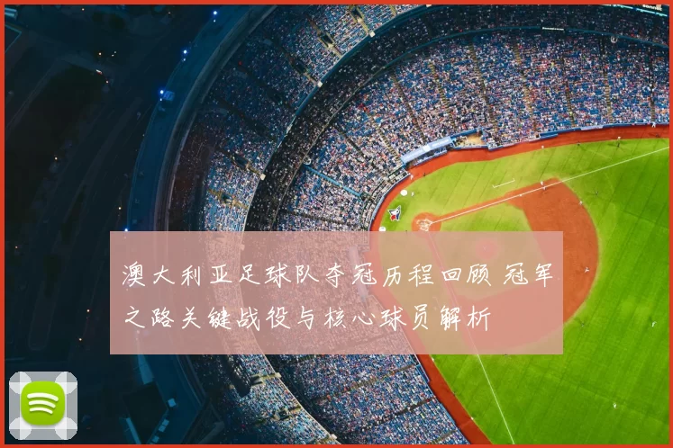 澳大利亚足球队夺冠历程回顾 冠军之路关键战役与核心球员解析