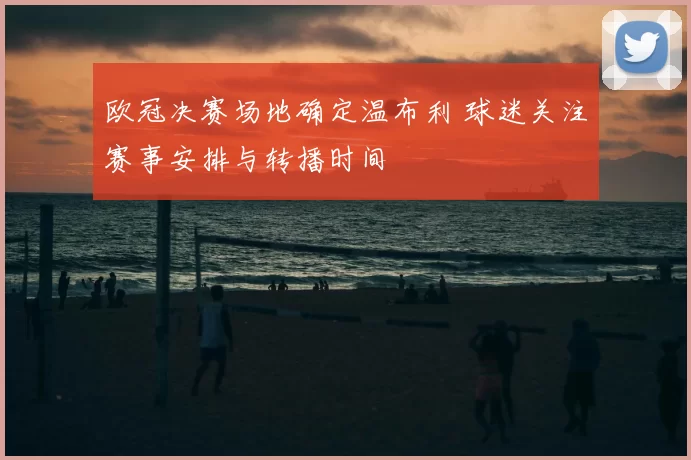 欧冠决赛场地确定温布利 球迷关注赛事安排与转播时间