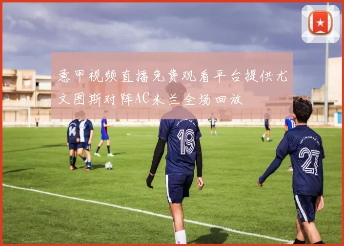 意甲视频直播免费观看平台提供尤文图斯对阵AC米兰全场回放