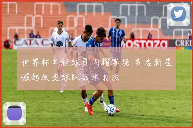 世界杯年轻球员闪耀赛场 多名新星崛起改变球队战术打法