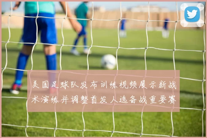 美国足球队发布训练视频展示新战术演练并调整首发人选备战重要赛事