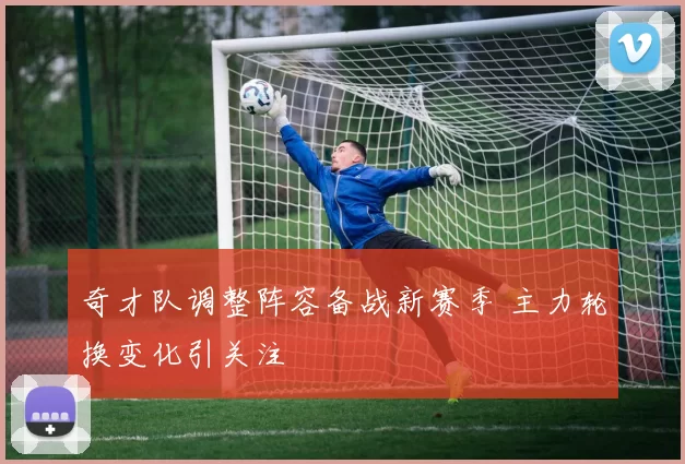 奇才队调整阵容备战新赛季 主力轮换变化引关注