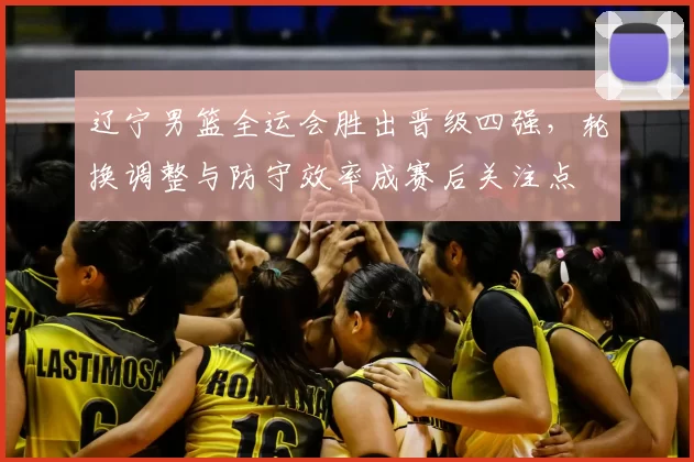 辽宁男篮全运会胜出晋级四强，轮换调整与防守效率成赛后关注点