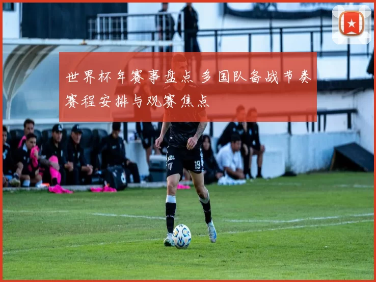 世界杯年赛事盘点 多国队备战节奏赛程安排与观赛焦点