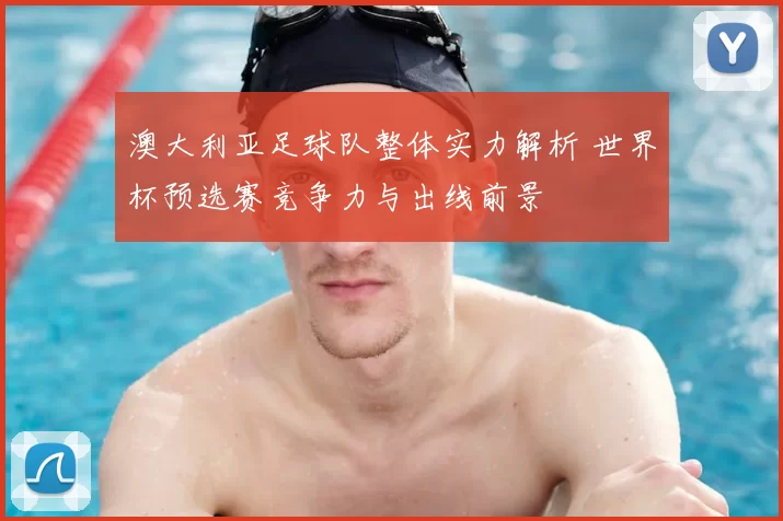 澳大利亚足球队整体实力解析 世界杯预选赛竞争力与出线前景