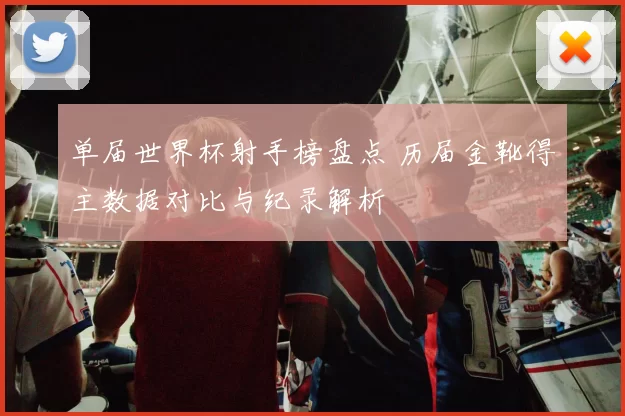 单届世界杯射手榜盘点 历届金靴得主数据对比与纪录解析
