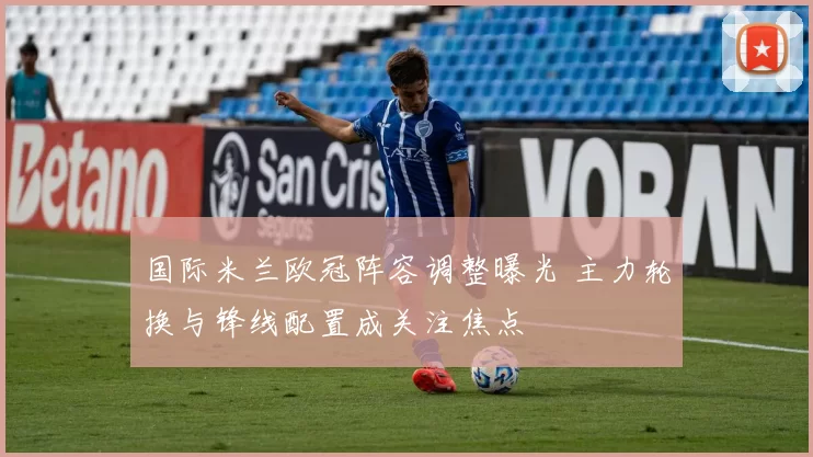 国际米兰欧冠阵容调整曝光 主力轮换与锋线配置成关注焦点