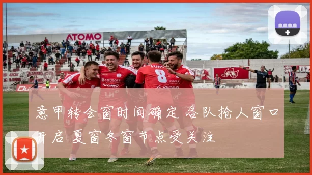 意甲转会窗时间确定 各队抢人窗口开启 夏窗冬窗节点受关注