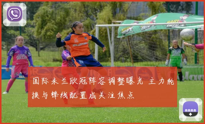 国际米兰欧冠阵容调整曝光 主力轮换与锋线配置成关注焦点