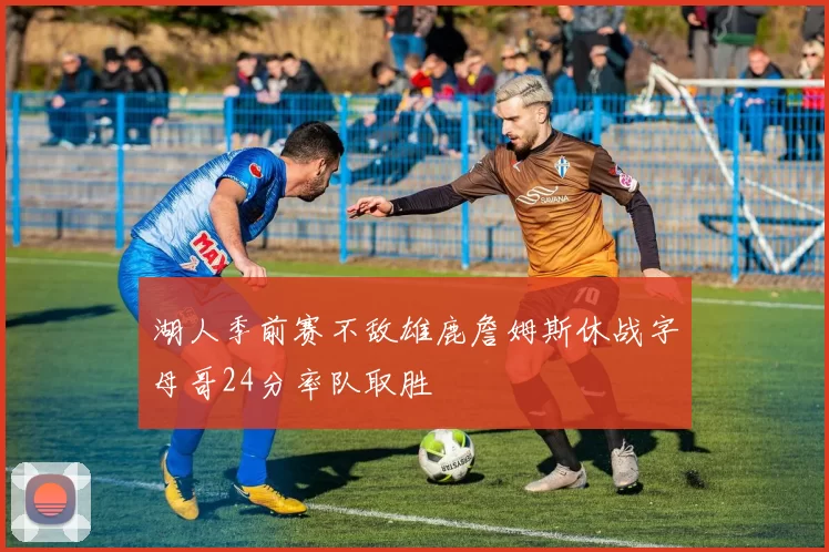 湖人季前赛不敌雄鹿詹姆斯休战字母哥24分率队取胜