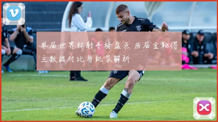 单届世界杯射手榜盘点 历届金靴得主数据对比与纪录解析
