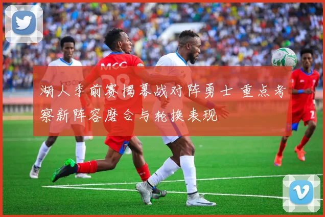 湖人季前赛揭幕战对阵勇士 重点考察新阵容磨合与轮换表现