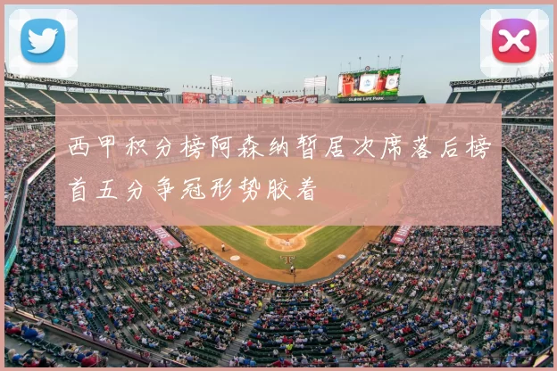 西甲积分榜阿森纳暂居次席落后榜首五分争冠形势胶着