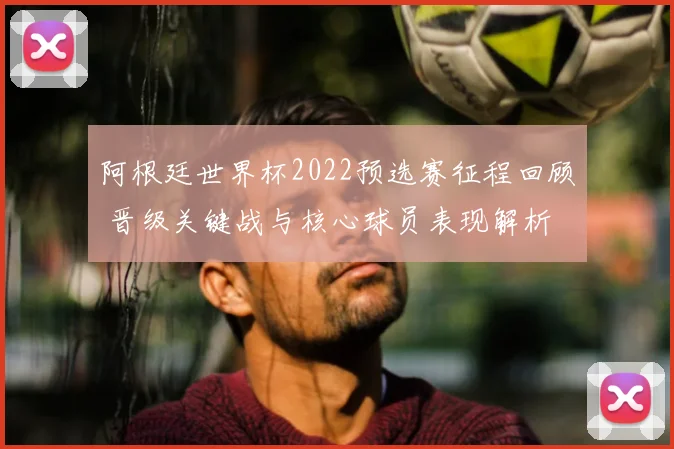 阿根廷世界杯2022预选赛征程回顾 晋级关键战与核心球员表现解析
