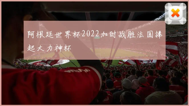 阿根廷世界杯2022加时战胜法国捧起大力神杯