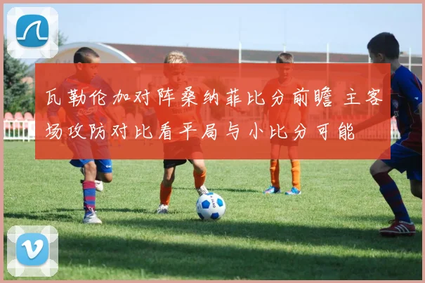 瓦勒伦加对阵桑纳菲比分前瞻 主客场攻防对比看平局与小比分可能