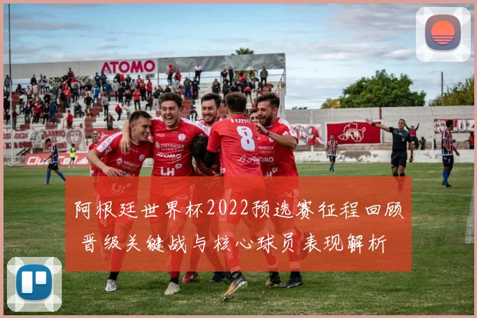 阿根廷世界杯2022预选赛征程回顾 晋级关键战与核心球员表现解析
