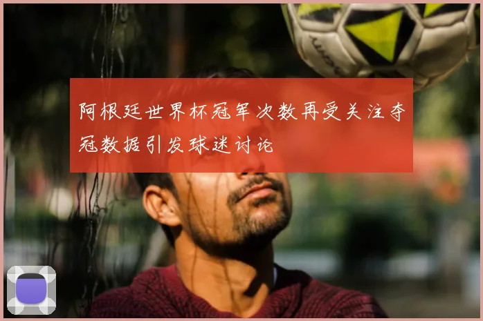 阿根廷世界杯冠军次数再受关注夺冠数据引发球迷讨论