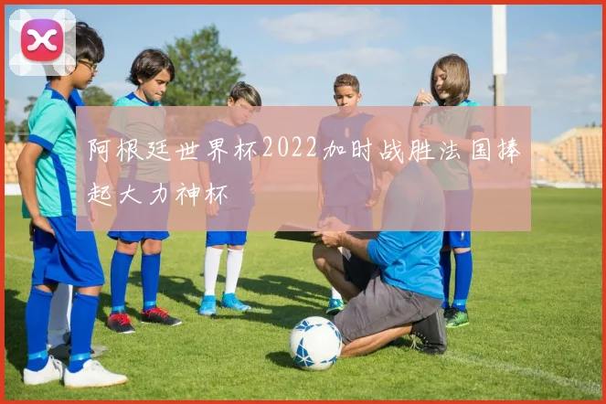 阿根廷世界杯2022加时战胜法国捧起大力神杯