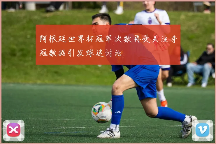 阿根廷世界杯冠军次数再受关注夺冠数据引发球迷讨论