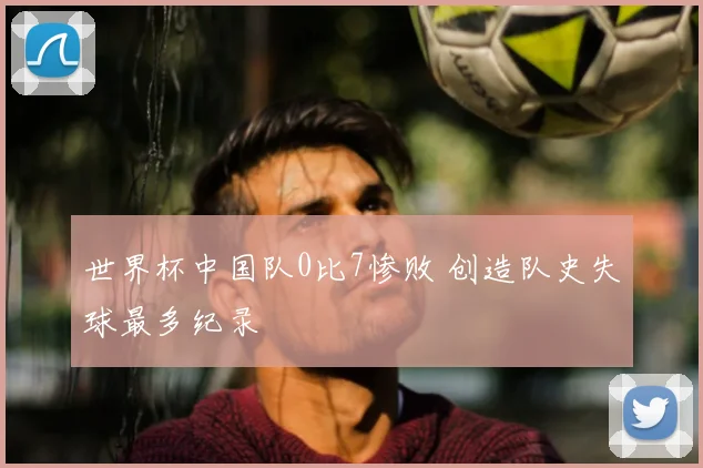 世界杯中国队0比7惨败 创造队史失球最多纪录